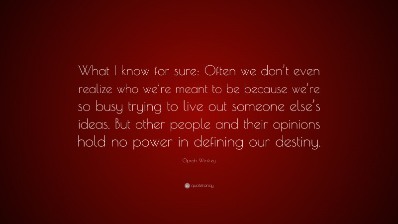 Oprah Winfrey Quote: “What I know for sure: Often we don’t even realize who we’re meant to be because we’re so busy trying to live out someone else’s ideas. But other people and their opinions hold no power in defining our destiny.”