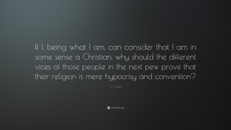 C. S. Lewis Quote: “If I, being what I am, can consider that I am in some sense a Christian, why should the different vices of those people in the next pew prove that their religion is mere hypocrisy and convention?”