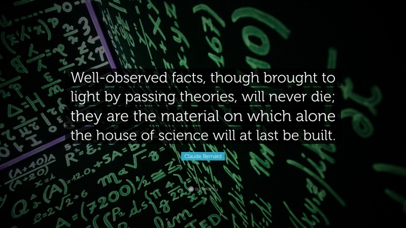 Claude Bernard Quote: “Well-observed facts, though brought to light by passing theories, will never die; they are the material on which alone the house of science will at last be built.”
