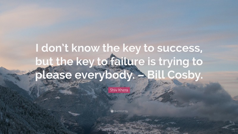 Shiv Khera Quote: “I don’t know the key to success, but the key to failure is trying to please everybody. – Bill Cosby.”