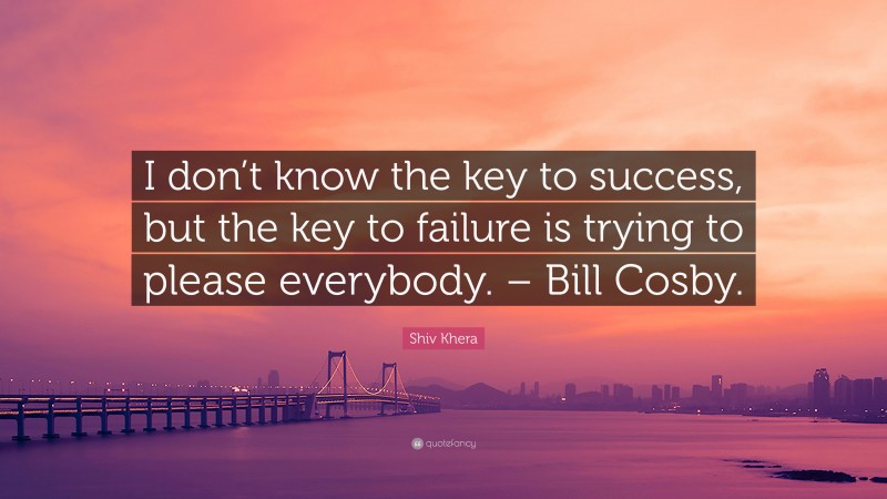 Shiv Khera Quote: “I don’t know the key to success, but the key to failure is trying to please everybody. – Bill Cosby.”