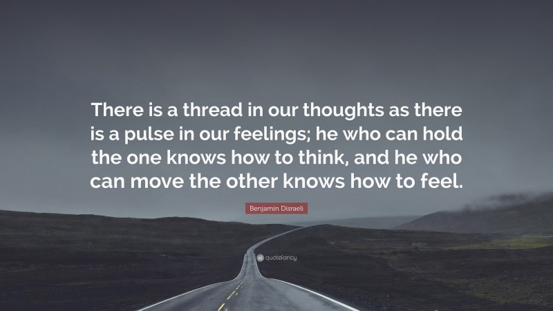 Benjamin Disraeli Quote: “There is a thread in our thoughts as there is a pulse in our feelings; he who can hold the one knows how to think, and he who can move the other knows how to feel.”