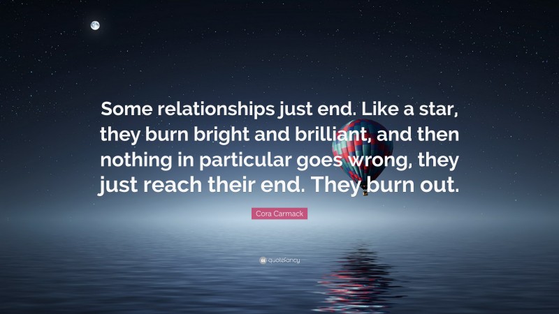 Cora Carmack Quote: “Some relationships just end. Like a star, they burn bright and brilliant, and then nothing in particular goes wrong, they just reach their end. They burn out.”