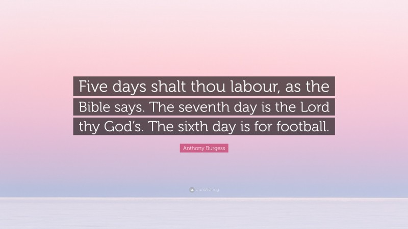 Anthony Burgess Quote: “Five days shalt thou labour, as the Bible says. The seventh day is the Lord thy God’s. The sixth day is for football.”