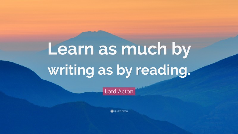 Lord Acton Quote: “Learn as much by writing as by reading.”