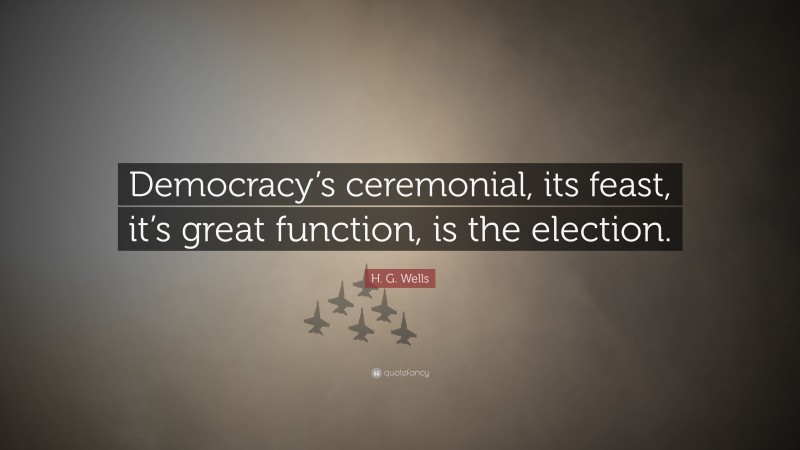 H. G. Wells Quote: “Democracy’s ceremonial, its feast, it’s great function, is the election.”