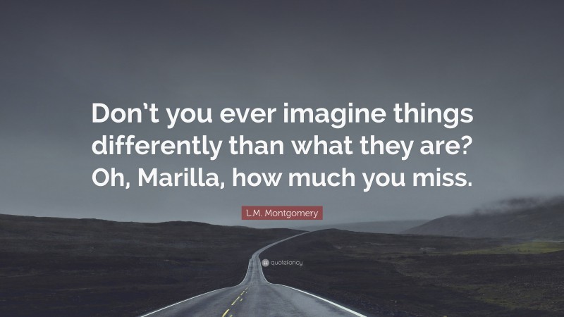 L.M. Montgomery Quote: “Don’t you ever imagine things differently than what they are? Oh, Marilla, how much you miss.”