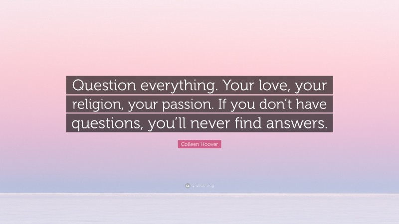 Colleen Hoover Quote: “Question everything. Your love, your religion, your passion. If you don’t have questions, you’ll never find answers.”