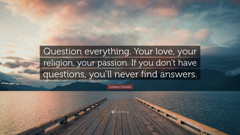 Colleen Hoover Quote: “Question everything. Your love, your religion, your passion. If you don’t have questions, you’ll never find answers.”