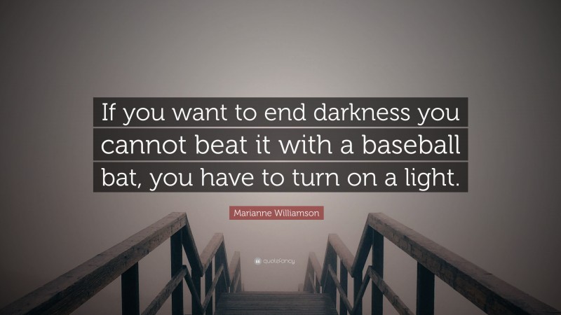 Marianne Williamson Quote: “If you want to end darkness you cannot beat it with a baseball bat, you have to turn on a light.”