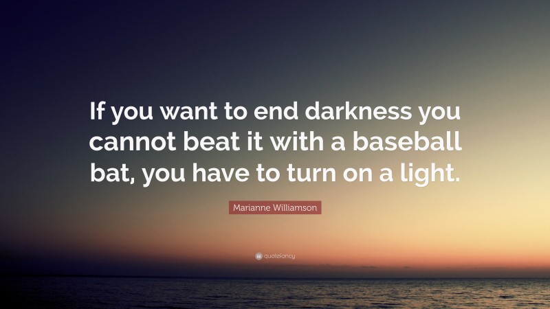 Marianne Williamson Quote: “If you want to end darkness you cannot beat it with a baseball bat, you have to turn on a light.”