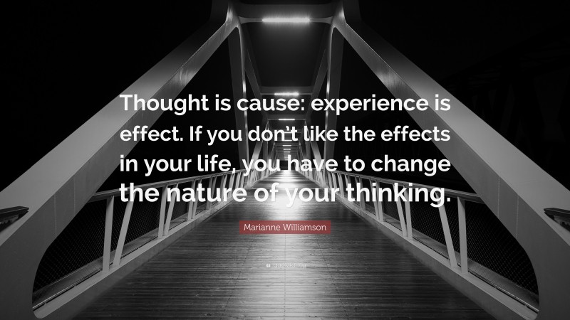 Marianne Williamson Quote: “Thought is cause: experience is effect. If you don’t like the effects in your life, you have to change the nature of your thinking.”