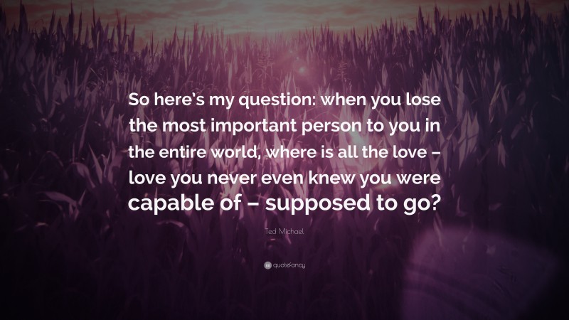 Ted Michael Quote: “So here’s my question: when you lose the most important person to you in the entire world, where is all the love – love you never even knew you were capable of – supposed to go?”