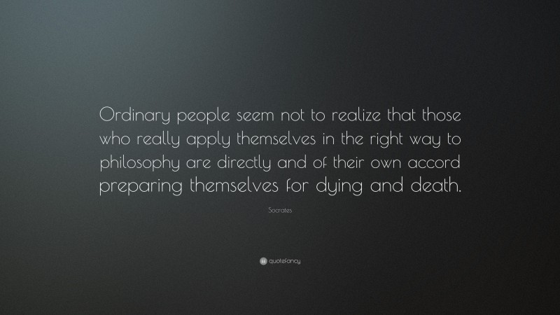 Socrates Quote: “Ordinary people seem not to realize that those who really apply themselves in the right way to philosophy are directly and of their own accord preparing themselves for dying and death.”