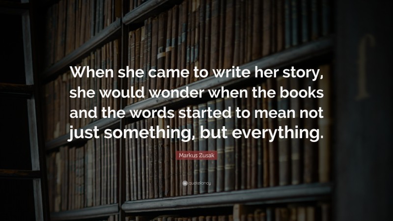 Markus Zusak Quote: “When she came to write her story, she would wonder when the books and the words started to mean not just something, but everything.”