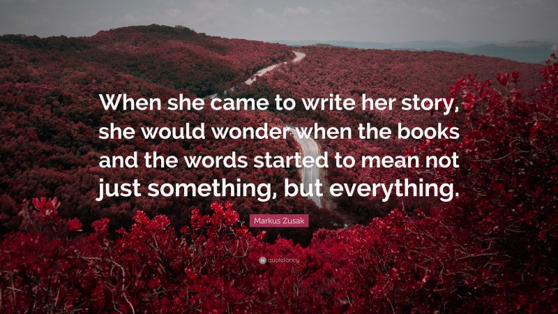 Markus Zusak Quote: “When she came to write her story, she would wonder when the books and the words started to mean not just something, but everything.”