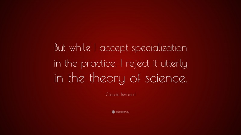 Claude Bernard Quote: “But while I accept specialization in the practice, I reject it utterly in the theory of science.”