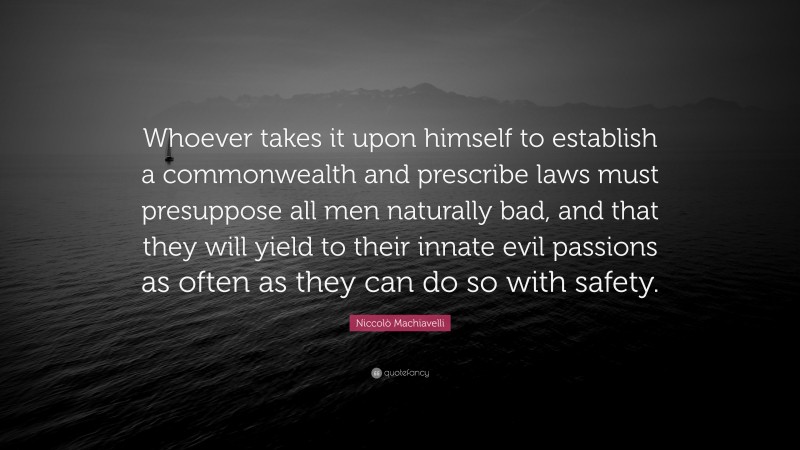 Niccolò Machiavelli Quote: “Whoever takes it upon himself to establish a commonwealth and prescribe laws must presuppose all men naturally bad, and that they will yield to their innate evil passions as often as they can do so with safety.”