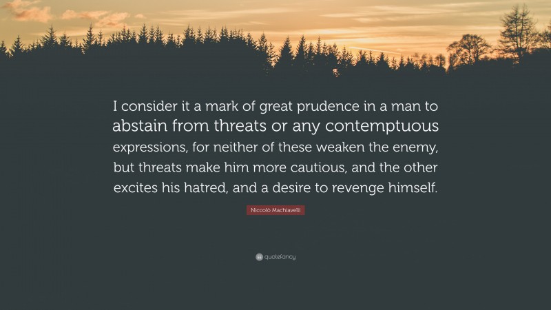 Niccolò Machiavelli Quote: “I consider it a mark of great prudence in a man to abstain from threats or any contemptuous expressions, for neither of these weaken the enemy, but threats make him more cautious, and the other excites his hatred, and a desire to revenge himself.”