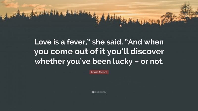 Lorrie Moore Quote: “Love is a fever,” she said. “And when you come out of it you’ll discover whether you’ve been lucky – or not.”