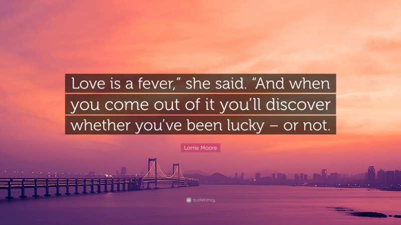 Lorrie Moore Quote: “Love is a fever,” she said. “And when you come out of it you’ll discover whether you’ve been lucky – or not.”