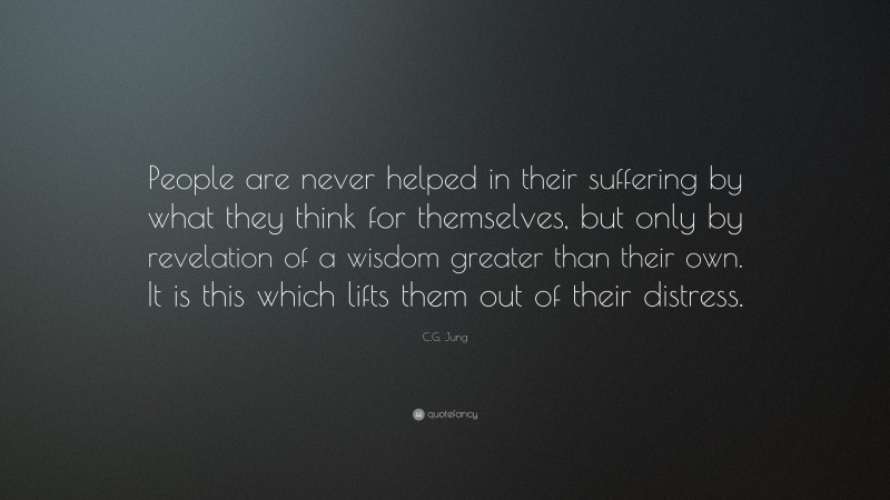 C.G. Jung Quote: “People are never helped in their suffering by what they think for themselves, but only by revelation of a wisdom greater than their own. It is this which lifts them out of their distress.”