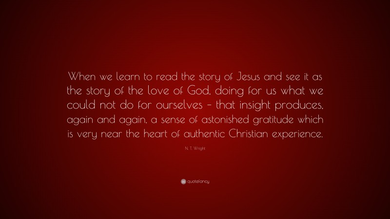 N. T. Wright Quote: “When we learn to read the story of Jesus and see it as the story of the love of God, doing for us what we could not do for ourselves – that insight produces, again and again, a sense of astonished gratitude which is very near the heart of authentic Christian experience.”
