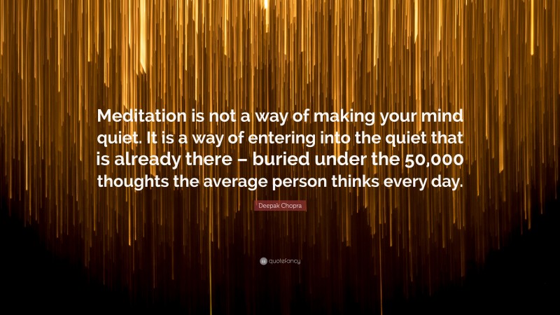 Deepak Chopra Quote: “Meditation is not a way of making your mind quiet. It is a way of entering into the quiet that is already there – buried under the 50,000 thoughts the average person thinks every day.”