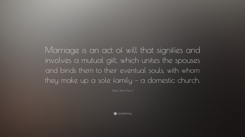 Pope John Paul II Quote: “Marriage is an act of will that signifies and involves a mutual gift, which unites the spouses and binds them to their eventual souls, with whom they make up a sole family – a domestic church.”