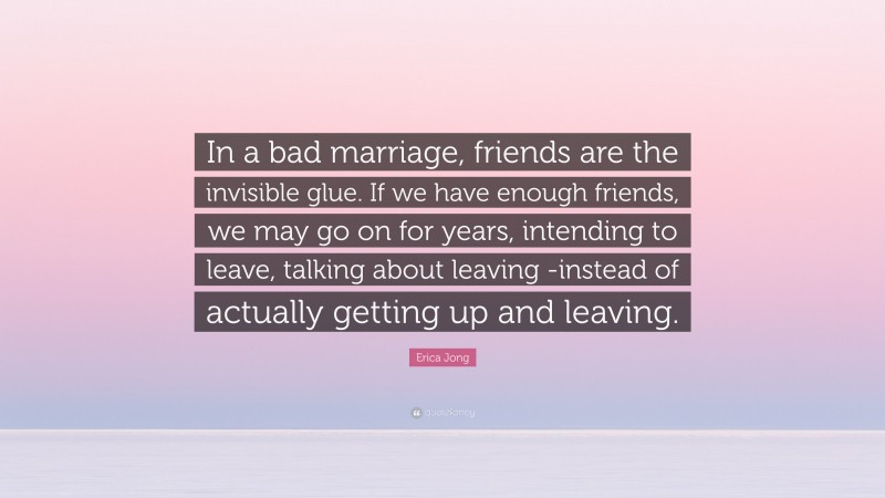 Erica Jong Quote: “In a bad marriage, friends are the invisible glue. If we have enough friends, we may go on for years, intending to leave, talking about leaving -instead of actually getting up and leaving.”
