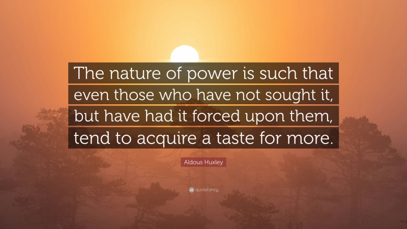 Aldous Huxley Quote: “The nature of power is such that even those who have not sought it, but have had it forced upon them, tend to acquire a taste for more.”