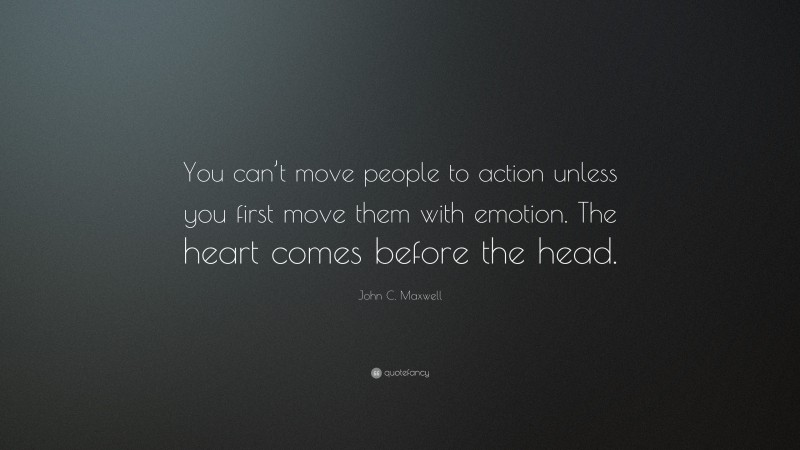 John C. Maxwell Quote: “You can’t move people to action unless you first move them with emotion. The heart comes before the head.”