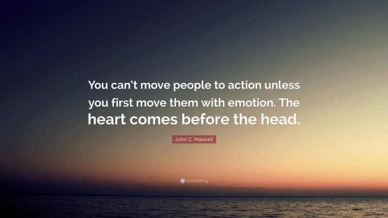 John C. Maxwell Quote: “You can’t move people to action unless you first move them with emotion. The heart comes before the head.”