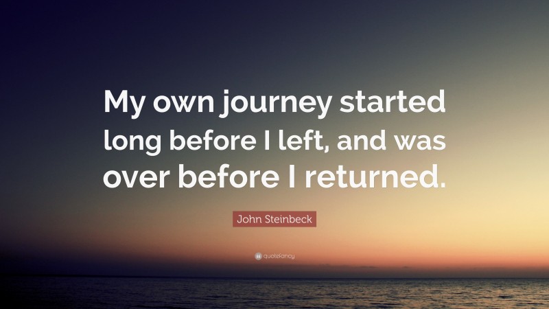 John Steinbeck Quote: “My own journey started long before I left, and was over before I returned.”