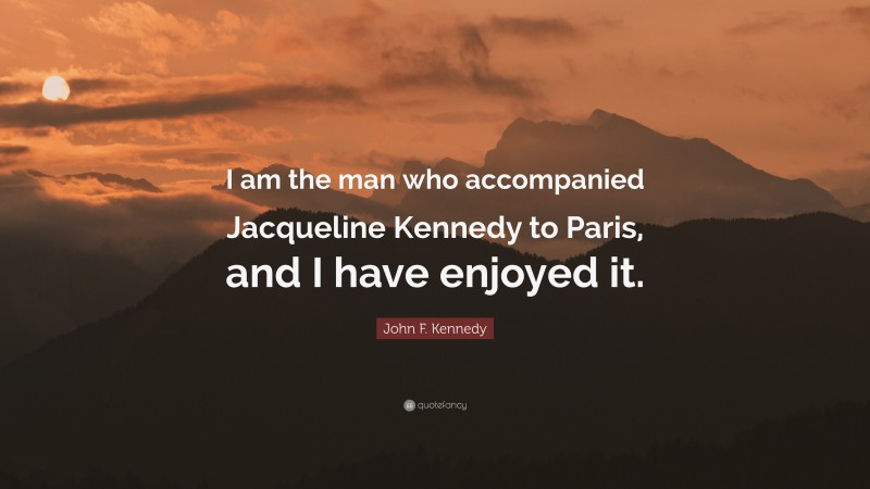 John F. Kennedy Quote: “I am the man who accompanied Jacqueline Kennedy to Paris, and I have enjoyed it.”