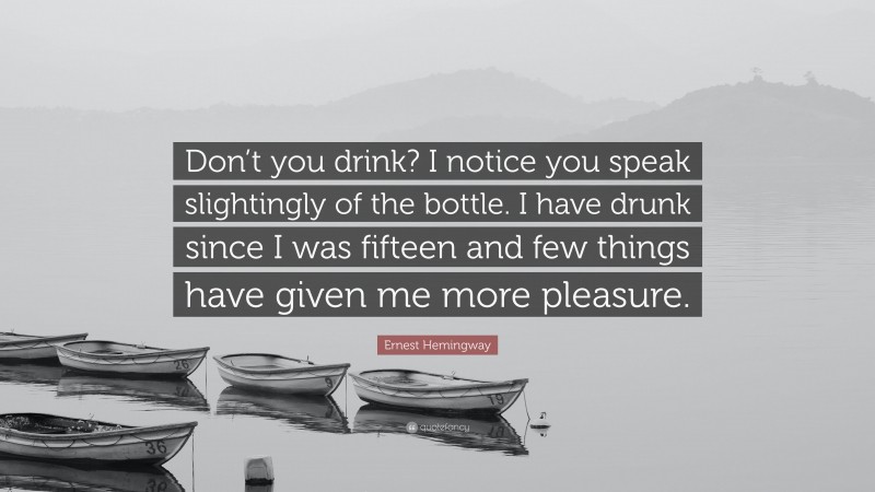 Ernest Hemingway Quote: “Don’t you drink? I notice you speak slightingly of the bottle. I have drunk since I was fifteen and few things have given me more pleasure.”