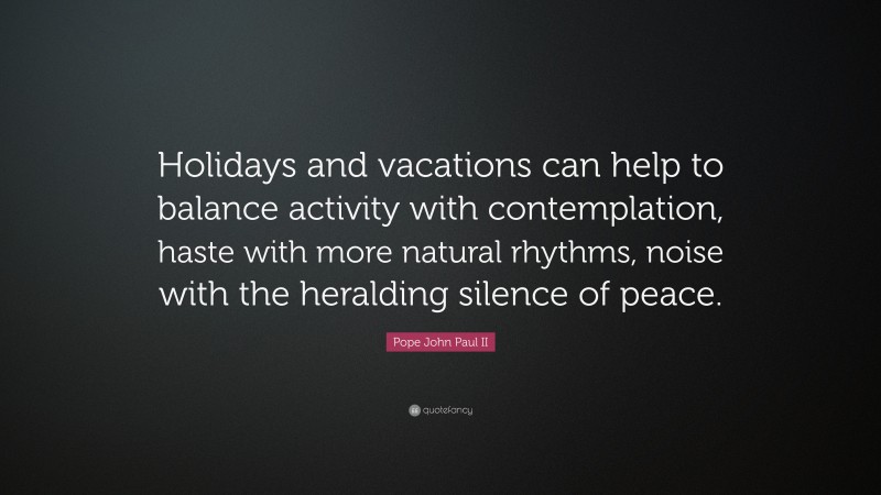Pope John Paul II Quote: “Holidays and vacations can help to balance activity with contemplation, haste with more natural rhythms, noise with the heralding silence of peace.”