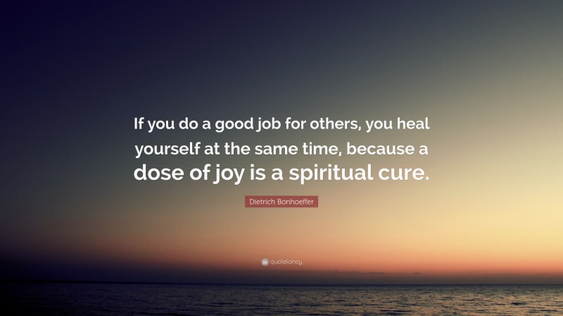 Dietrich Bonhoeffer Quote: “If you do a good job for others, you heal yourself at the same time, because a dose of joy is a spiritual cure.”