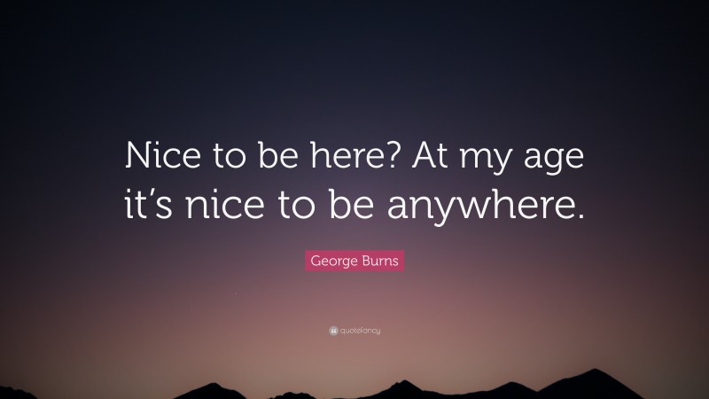 George Burns Quote: “Nice to be here? At my age it’s nice to be anywhere.”