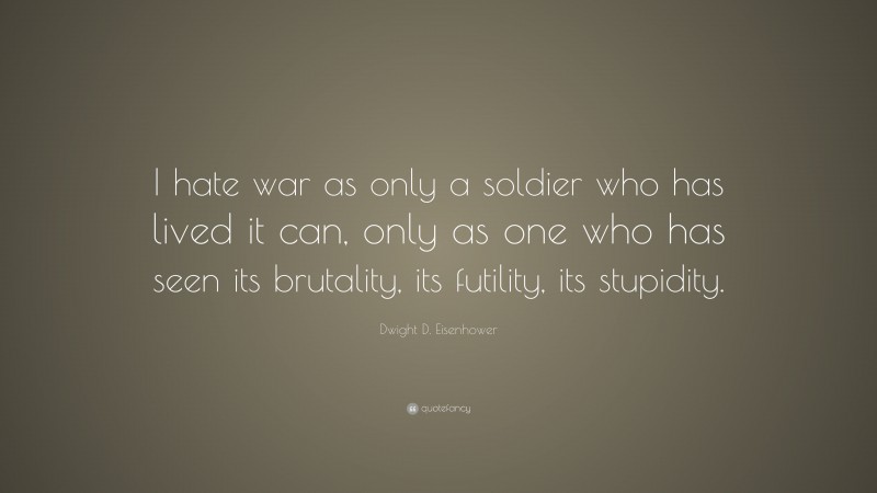 Dwight D. Eisenhower Quote: “I hate war as only a soldier who has lived it can, only as one who has seen its brutality, its futility, its stupidity.”
