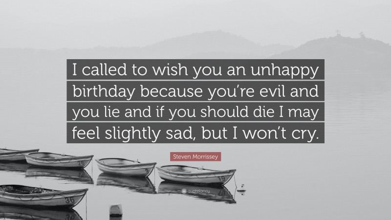Steven Morrissey Quote: “I called to wish you an unhappy birthday because you’re evil and you lie and if you should die I may feel slightly sad, but I won’t cry.”