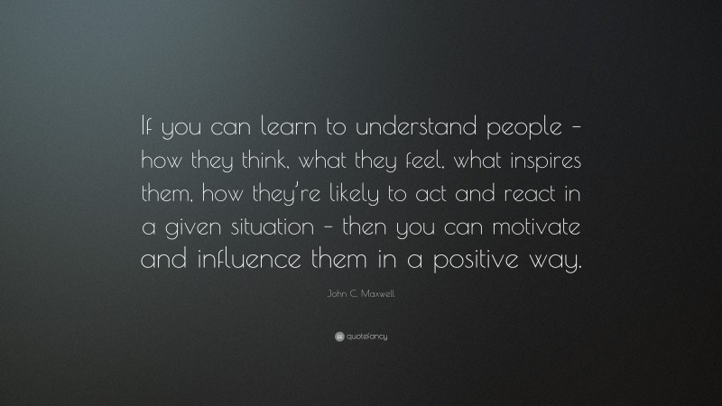 John C. Maxwell Quote: “If you can learn to understand people – how they think, what they feel, what inspires them, how they’re likely to act and react in a given situation – then you can motivate and influence them in a positive way.”
