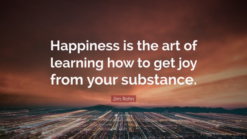 Jim Rohn Quote: “Happiness is the art of learning how to get joy from your substance.”