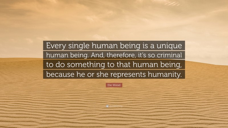 Elie Wiesel Quote: “Every single human being is a unique human being. And, therefore, it’s so criminal to do something to that human being, because he or she represents humanity.”