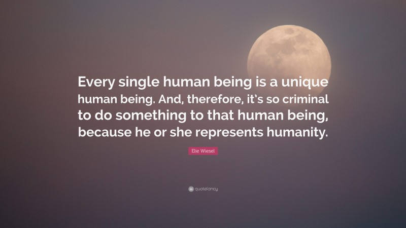 Elie Wiesel Quote: “Every single human being is a unique human being. And, therefore, it’s so criminal to do something to that human being, because he or she represents humanity.”