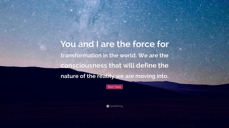 Ram Dass Quote: “You and I are the force for transformation in the world. We are the consciousness that will define the nature of the reality we are moving into.”