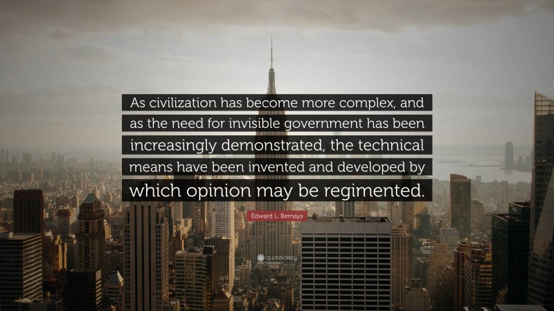 Edward L. Bernays Quote: “As civilization has become more complex, and as the need for invisible government has been increasingly demonstrated, the technical means have been invented and developed by which opinion may be regimented.”