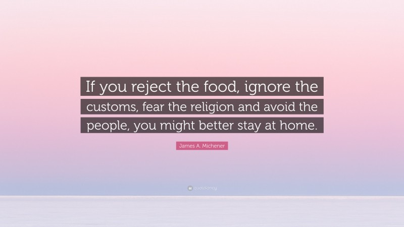 James A. Michener Quote: “If you reject the food, ignore the customs, fear the religion and avoid the people, you might better stay at home.”