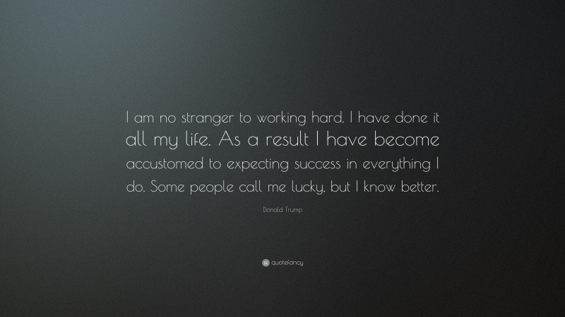 Donald Trump Quote: “I am no stranger to working hard. I have done it all my life. As a result I have become accustomed to expecting success in everything I do. Some people call me lucky, but I know better.”
