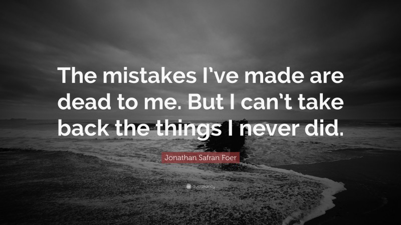 Jonathan Safran Foer Quote: “The mistakes I’ve made are dead to me. But I can’t take back the things I never did.”